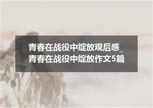 青春在战役中绽放观后感_青春在战役中绽放作文5篇