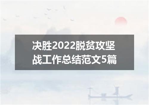 决胜2022脱贫攻坚战工作总结范文5篇