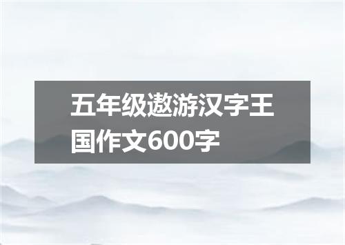 五年级遨游汉字王国作文600字