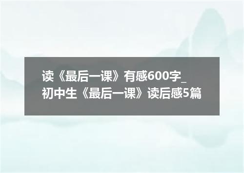 读《最后一课》有感600字_初中生《最后一课》读后感5篇