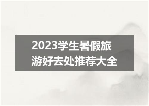 2023学生暑假旅游好去处推荐大全