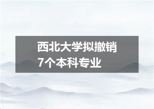 西北大学拟撤销7个本科专业