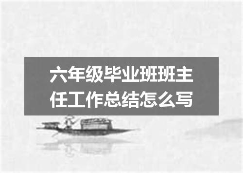 六年级毕业班班主任工作总结怎么写