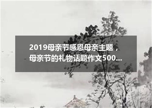 2019母亲节感恩母亲主题, 母亲节的礼物话题作文500字