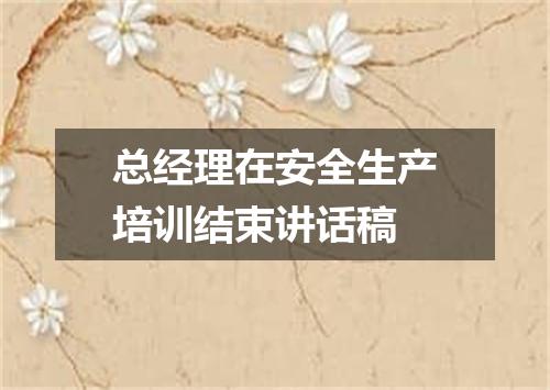 总经理在安全生产培训结束讲话稿