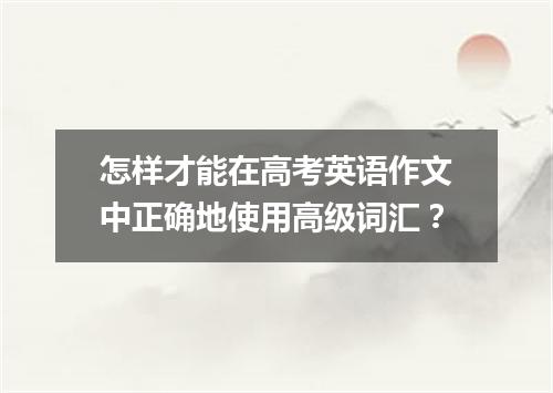 怎样才能在高考英语作文中正确地使用高级词汇？