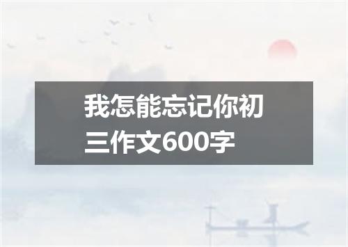 我怎能忘记你初三作文600字