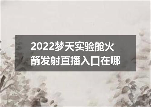2022梦天实验舱火箭发射直播入口在哪