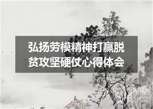 弘扬劳模精神打赢脱贫攻坚硬仗心得体会