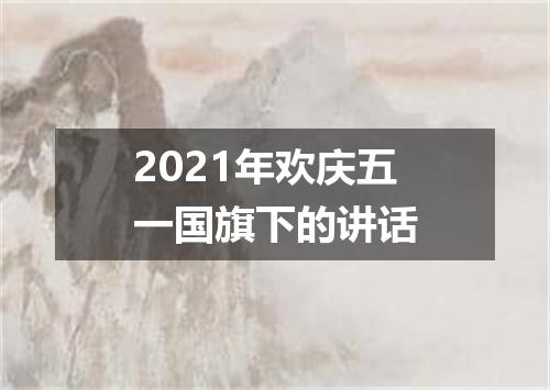 2021年欢庆五一国旗下的讲话