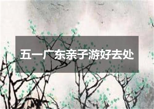 五一广东亲子游好去处