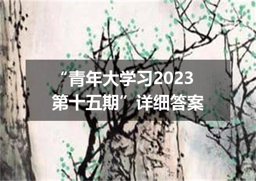 “青年大学习2023第十五期”详细答案
