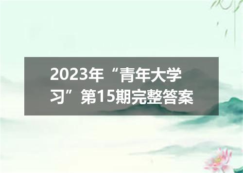 2023年“青年大学习”第15期完整答案