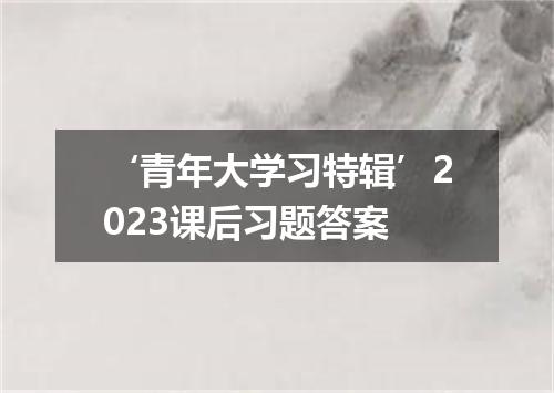 ‘青年大学习特辑’2023课后习题答案