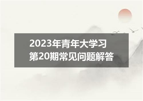 2023年青年大学习第20期常见问题解答