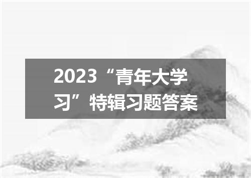2023“青年大学习”特辑习题答案