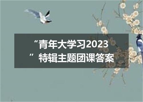 “青年大学习2023”特辑主题团课答案