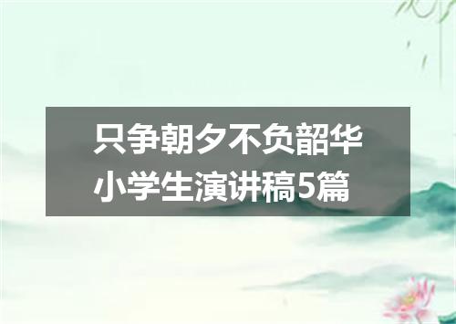只争朝夕不负韶华小学生演讲稿5篇