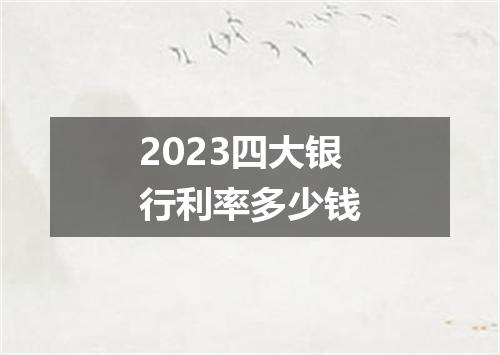 2023四大银行利率多少钱