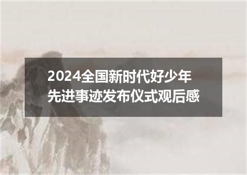 2024全国新时代好少年先进事迹发布仪式观后感