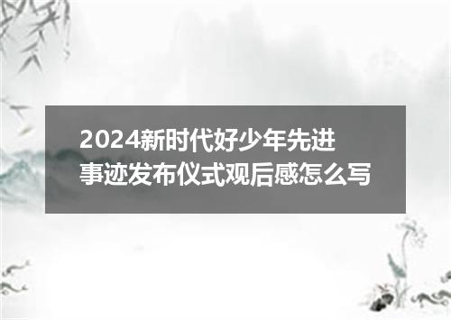2024新时代好少年先进事迹发布仪式观后感怎么写