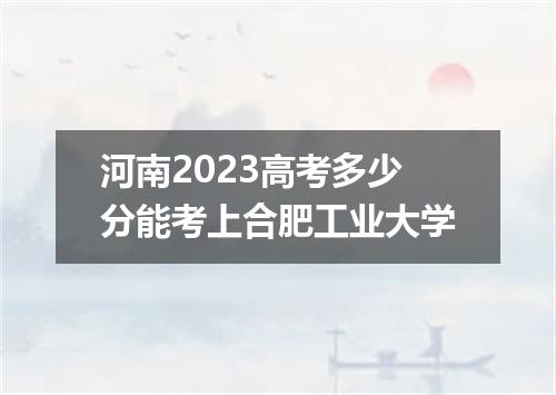 河南2023高考多少分能考上合肥工业大学