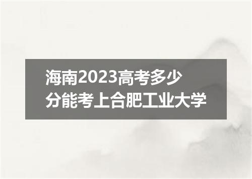 海南2023高考多少分能考上合肥工业大学