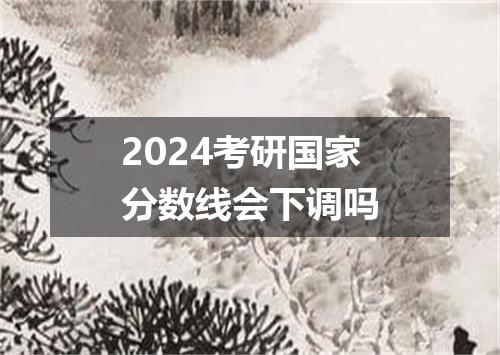 2024考研国家分数线会下调吗