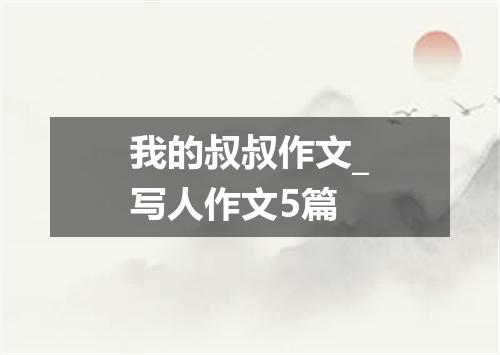 我的叔叔作文_写人作文5篇