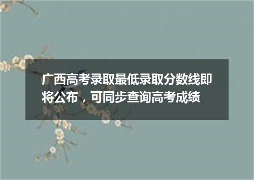 广西高考录取最低录取分数线即将公布，可同步查询高考成绩