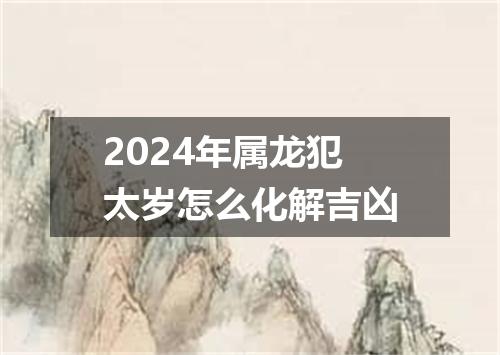 2024年属龙犯太岁怎么化解吉凶