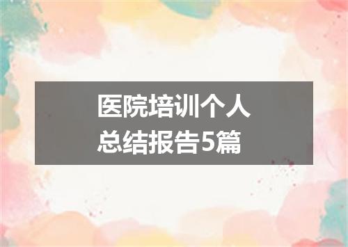 医院培训个人总结报告5篇