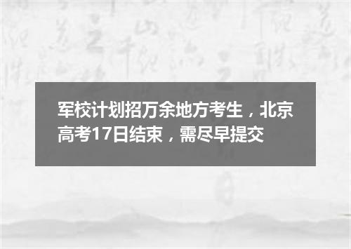 军校计划招万余地方考生，北京高考17日结束，需尽早提交