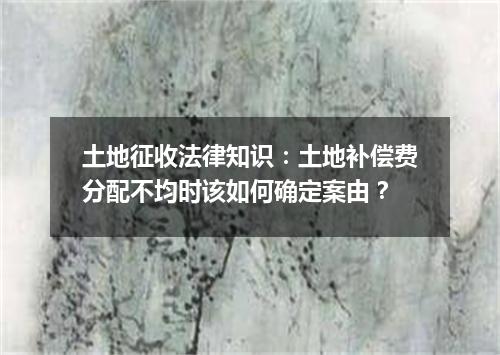 土地征收法律知识：土地补偿费分配不均时该如何确定案由？
