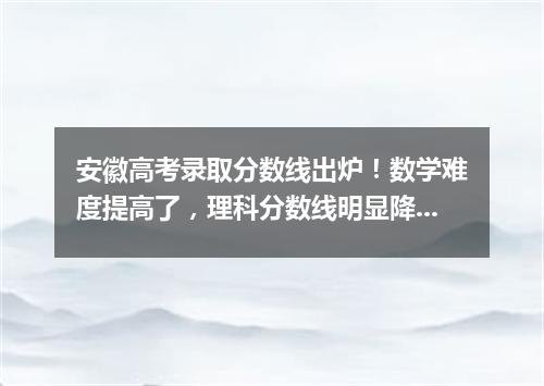 安徽高考录取分数线出炉!数学难度提高了,理科分数线明显降低!