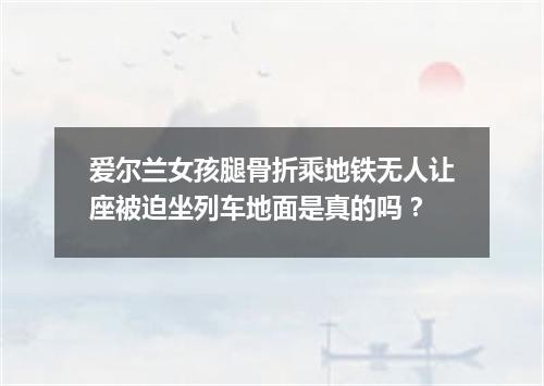 爱尔兰女孩腿骨折乘地铁无人让座被迫坐列车地面是真的吗？