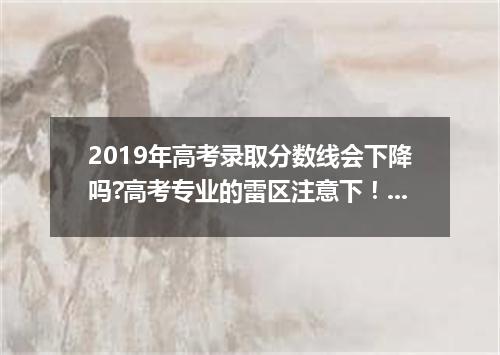 2019年高考录取分数线会下降吗?高考专业的雷区注意下！一般不要选这4个专业！