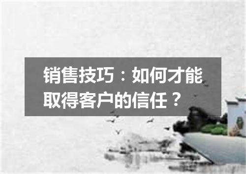 销售技巧：如何才能取得客户的信任？