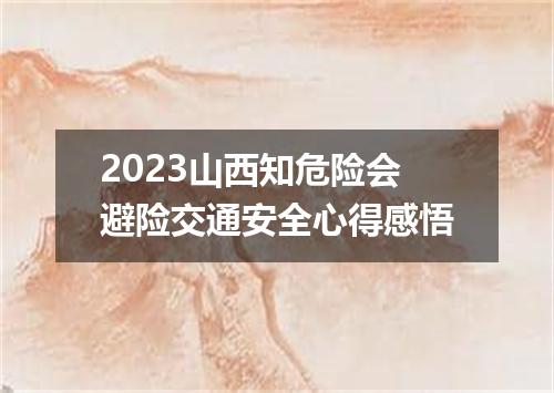 2023山西知危险会避险交通安全心得感悟