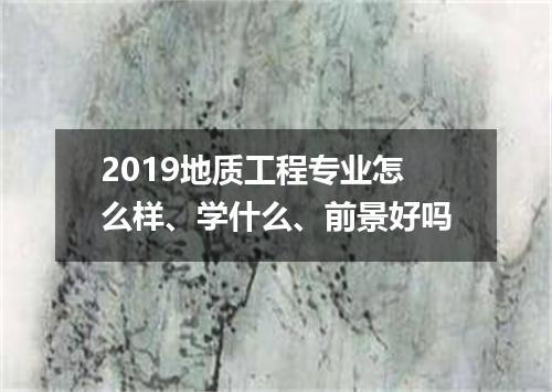 2019地质工程专业怎么样、学什么、前景好吗
