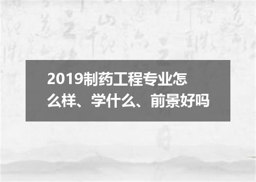 2019制药工程专业怎么样、学什么、前景好吗