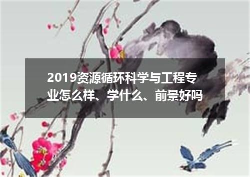 2019资源循环科学与工程专业怎么样、学什么、前景好吗