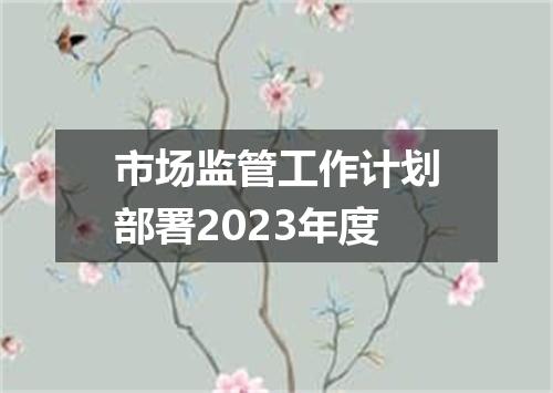 市场监管工作计划部署2023年度