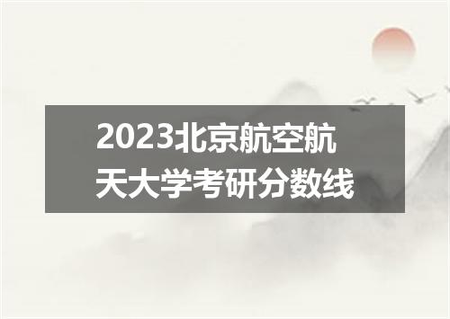 2023北京航空航天大学考研分数线