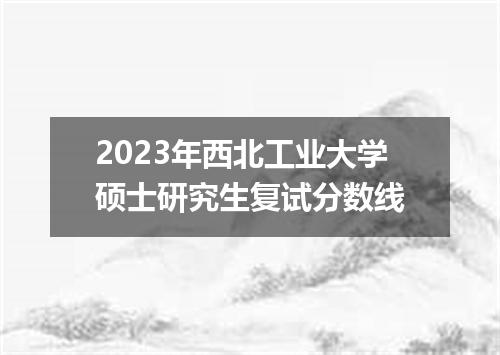 2023年西北工业大学硕士研究生复试分数线