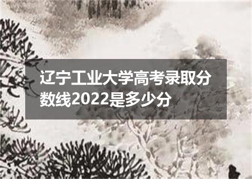 辽宁工业大学高考录取分数线2022是多少分