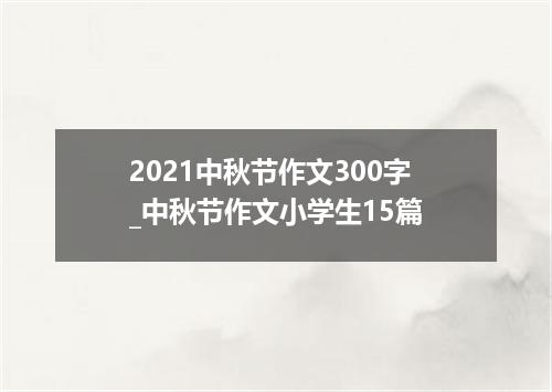 2021中秋节作文300字_中秋节作文小学生15篇