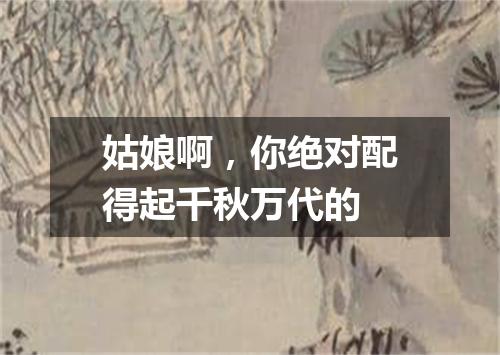 姑娘啊，你绝对配得起千秋万代的