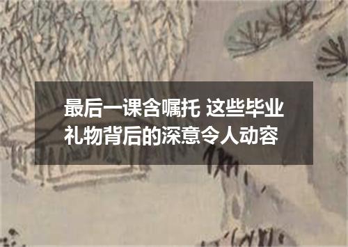 最后一课含嘱托 这些毕业礼物背后的深意令人动容
