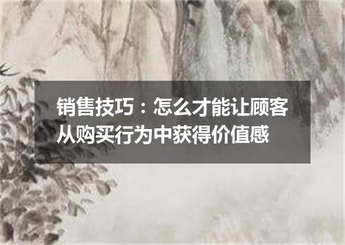 销售技巧：怎么才能让顾客从购买行为中获得价值感